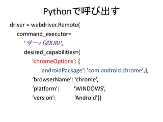 Pythonで呼び出す
driver = webdriver.Remote(
command_executor=
‘サーバのURL’,
desired_capabilities={
'chromeOptions': {
'androidPackage': 'com.android.chrome',},
‘browserName’: ‘chrome’,
‘platform’: ‘WINDOWS’,
‘version’: ‘Android’})
 