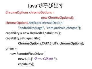 Javaで呼び出す
ChromeOptions chromeOptions =
new ChromeOptions();
chromeOptions.setExperimentalOption(
"androidPackage", "com.android.chrome");
capability = new DesiredCapabilities();
capability.setCapability(
ChromeOptions.CAPABILITY, chromeOptions);
driver =
new RemoteWebDriver(
new URL("サーバのURL "),
capability);
 