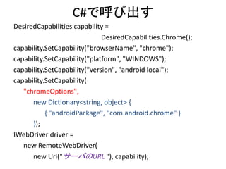 C#で呼び出す
DesiredCapabilities capability =
DesiredCapabilities.Chrome();
capability.SetCapability("browserName", "chrome");
capability.SetCapability("platform", "WINDOWS");
capability.SetCapability("version", "android local");
capability.SetCapability(
"chromeOptions",
new Dictionary<string, object> {
{ "androidPackage", "com.android.chrome" }
});
IWebDriver driver =
new RemoteWebDriver(
new Uri("サーバのURL "), capability);
 