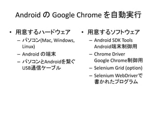 Android の Google Chrome を自動実行
• 用意するハードウェア
– パソコン(Mac, Windows,
Linux)
– Android の端末
– パソコンとAndroidを繋ぐ
USB通信ケーブル
• 用意するソフトウェア
– Android SDK Tools
Android端末制御用
– Chrome Driver
Google Chrome制御用
– Selenium Grid (option)
– Selenium WebDriverで
書かれたプログラム
 