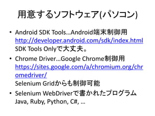 用意するソフトウェア(パソコン)
• Android SDK Tools…Android端末制御用
http://developer.android.com/sdk/index.html
SDK Tools Onlyで大丈夫。
• Chrome Driver…Google Chrome制御用
https://sites.google.com/a/chromium.org/chr
omedriver/
Selenium Gridからも制御可能
• Selenium WebDriverで書かれたプログラム
Java, Ruby, Python, C#, …
 