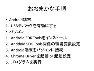 おおまかな手順
• Android端末
1. USBデバッグを有効にする
• パソコン
1. Android SDK Toolsをインストール
2. Anddoid SDK Tools関係の環境変数設定
3. Android端末をパソコンに接続
4. Chrome Driver を起動 or 起動設定
5. プログラムを実行
 