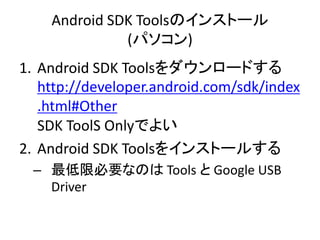 Android SDK Toolsのインストール
(パソコン)
1. Android SDK Toolsをダウンロードする
http://developer.android.com/sdk/index
.html#Other
SDK ToolS Onlyでよい
2. Android SDK Toolsをインストールする
– 最低限必要なのは Tools と Google USB
Driver
 