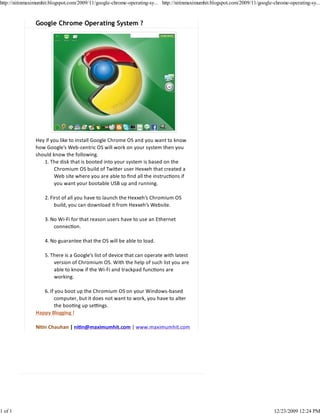 http://nitinmaximumhit.blogspot.com/2009/11/google-chrome-operating-sy... http://nitinmaximumhit.blogspot.com/2009/11/google-chrome-operating-sy...



                Google Chrome Operating System ?




                Hey if you like to install Google Chrome OS and you want to know
                how Google’s Web‐centric OS will work on your system then you
                should know the following.
                   1. The disk that is booted into your system is based on the
                        Chromium OS build of Twi er user Hexxeh that created a
                        Web site where you are able to ﬁnd all the instruc ons if
                        you want your bootable USB up and running.

                    2. First of all you have to launch the Hexxeh’s Chromium OS
                         build, you can download it from Hexxeh’s Website.

                    3. No Wi‐Fi for that reason users have to use an Ethernet
                        connec on.

                    4. No guarantee that the OS will be able to load.

                    5. There is a Google’s list of device that can operate with latest
                        version of Chromium OS. With the help of such list you are
                        able to know if the Wi‐Fi and trackpad func ons are
                        working.

                   6. If you boot up the Chromium OS on your Windows‐based
                        computer, but it does not want to work, you have to alter
                        the boo ng up se ngs.
                Happy Blogging !

                Ni n Chauhan | ni n@maximumhit.com | www.maximumhit.com




1 of 1                                                                                                                       12/23/2009 12:24 PM
 