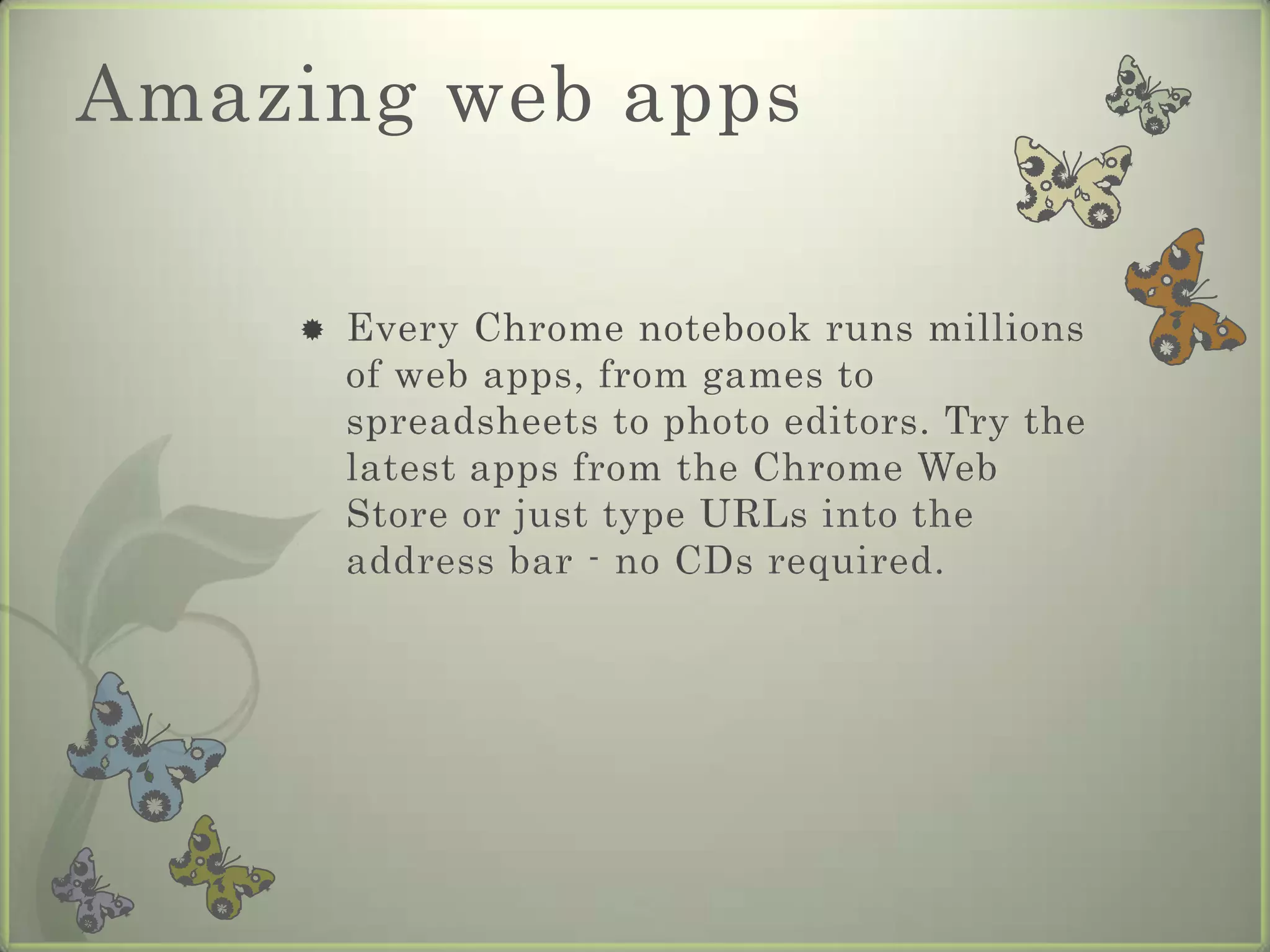 Same experience everywhereAll your apps, documents, and settings are stored safely in the cloud. So even if you lose your computer, you can just log into another Chrome notebook and get right back to work.