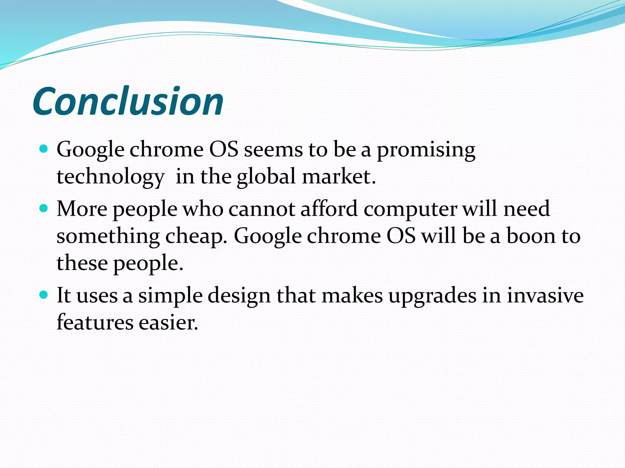 Conclusion
 Google chrome OS seems to be a promising
technology in the global market.
 More people who cannot afford computer will need
something cheap. Google chrome OS will be a boon to
these people.
 It uses a simple design that makes upgrades in invasive
features easier.
 