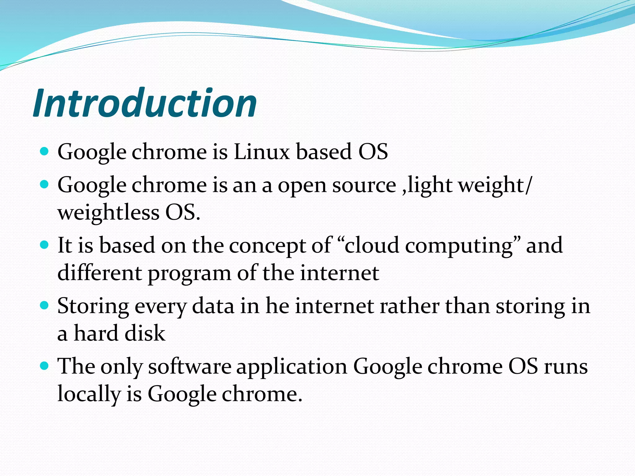 Introduction
 Google chrome is Linux based OS
 Google chrome is an a open source ,light weight/
weightless OS.
 It is based on the concept of “cloud computing” and
different program of the internet
 Storing every data in he internet rather than storing in
a hard disk
 The only software application Google chrome OS runs
locally is Google chrome.
 