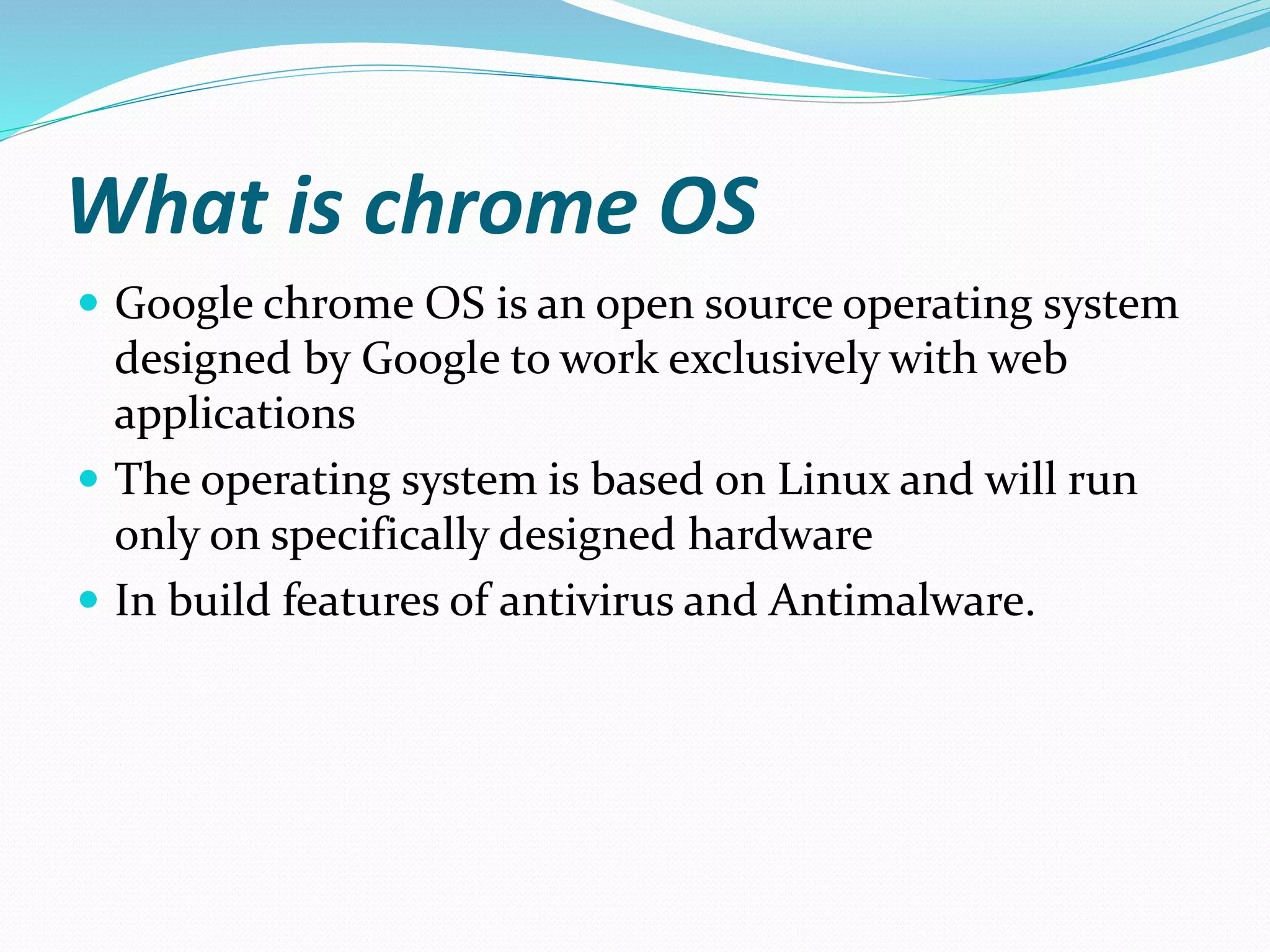 What is chrome OS
 Google chrome OS is an open source operating system
designed by Google to work exclusively with web
applications
 The operating system is based on Linux and will run
only on specifically designed hardware
 In build features of antivirus and Antimalware.
 