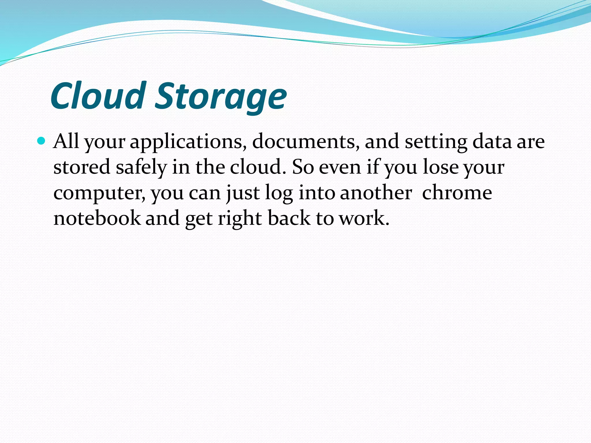 Cloud Storage
 All your applications, documents, and setting data are
stored safely in the cloud. So even if you lose your
computer, you can just log into another chrome
notebook and get right back to work.
 