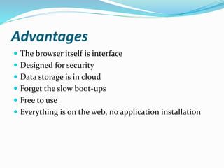 Advantages
 The browser itself is interface
 Designed for security
 Data storage is in cloud
 Forget the slow boot-ups
 Free to use
 Everything is on the web, no application installation
 
