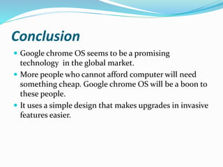 Conclusion
 Google chrome OS seems to be a promising
technology in the global market.
 More people who cannot afford computer will need
something cheap. Google chrome OS will be a boon to
these people.
 It uses a simple design that makes upgrades in invasive
features easier.
 