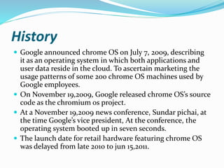 History
 Google announced chrome OS on July 7, 2009, describing
it as an operating system in which both applications and
user data reside in the cloud. To ascertain marketing the
usage patterns of some 200 chrome OS machines used by
Google employees.
 On November 19,2009, Google released chrome OS’s source
code as the chromium os project.
 At a November 19,2009 news conference, Sundar pichai, at
the time Google’s vice president, At the conference, the
operating system booted up in seven seconds.
 The launch date for retail hardware featuring chrome OS
was delayed from late 2010 to jun 15,2011.
 