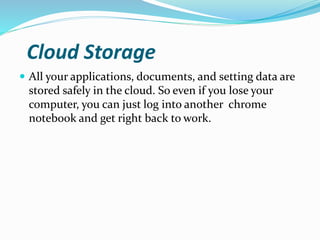 Cloud Storage
 All your applications, documents, and setting data are
stored safely in the cloud. So even if you lose your
computer, you can just log into another chrome
notebook and get right back to work.
 