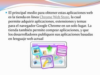  El principal medio para obtener estas aplicaciones web
 es la tienda en línea Chrome Web Store, la cual
 permite adquirir aplicaciones, extensiones y temas
 para el navegador Google Chrome en un solo lugar. La
 tienda también permite comprar aplicaciones, y que
 los desarrolladores publiquen sus aplicaciones basadas
 en lenguaje web actual
 