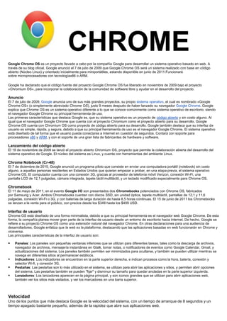 CHROME
Google Chrome OS es un proyecto llevado a cabo por la compañía Google para desarrollar un sistema operativo basado en web. A
través de su blog oficial, Google anunció el 7 de julio de 2009 que Google Chrome OS será un sistema realizado con base en código
abierto (Núcleo Linux) y orientado inicialmente para miniportátiles, estando disponible en junio de 2011.Funcionará
sobre microprocesadores con tecnologíax86 o ARM.

Google ha declarado que el código fuente del proyecto Google Chrome OS fue liberado en noviembre de 2009 bajo el proyecto
«Chromium OS», para incorporar la colaboración de la comunidad de software libre y ayudar en el desarrollo del proyecto.

Anuncio
El 7 de julio de 2009, Google anuncia uno de sus más grandes proyectos, su propio sistema operativo, el cual es nombrado «Google
Chrome OS» (o simplemente abreviado Chrome OS), justo 9 meses después de haber lanzado su navegador Google Chrome. Google
explica que Chrome OS es un sistema operativo diferente a lo que se conoce comúnmente como sistema operativo de escritorio, siendo
el navegador Google Chrome su principal herramienta de uso.
Las primeras características que destaca Google es, que su sistema operativo es un proyecto de código abierto y sin costo alguno. Al
igual que el navegador Google Chrome que cuenta con el proyecto Chromium como el proyecto abierto para su desarrollo, Google
Chrome OS cuenta con Chromium OS como proyecto de código abierto para su desarrollo. Google también destaca que su interfaz de
usuario es simple, rápida, y segura, debido a que su principal herramienta de uso es el navegador Google Chrome. El sistema operativo
está diseñado de tal forma que el usuario pueda conectarse a Internet en cuestión de segundos. Contará con soporte para
procesadores x86 y ARM, y con el soporte de una gran lista de fabricantes de hardware y software.

Lanzamiento del código abierto
El 19 de noviembre de 2009 se lanzó el proyecto abierto Chromium OS, proyecto que permite la colaboración abierta del desarrollo del
sistema operativo de Google. El núcleo del sistema es Linux, y cuenta con herramientas del ambiente Linux.

Chrome Notebook (Cr-48)
El 7 de diciembre de 2010, Google anunció un programa piloto que consiste en enviar una computadora portátil (notebook) sin costo
alguno, a aquellas personas residentes en Estados Unidos que quieran empezar a probar, en una etapa previa, el sistema operativo
Chrome OS. El computador cuenta con una conexión 3G, gracias al proveedor de telefonía móvil Verizon, conexión Wi-Fi, una
pantalla LCD de 12,1 pulgadas, cámara integrada, tapete táctil multitáctil, y un teclado modificado especialmente para Chrome OS.

Chromebook
El 11 de mayo de 2011, en el evento Google I/O son presentados dos Chromebooks potenciados con Chrome OS, fabricados
por Samsung y Acer. Ambos Chromebooks cuentan con discos SSD, sin unidad óptica, tapete multitáctil, pantallas de 12,1 y 11,6
pulgadas, conexión Wi-Fi o 3G, y con baterías de larga duración de hasta 8,5 horas continuas. El 15 de junio de 2011 los Chromebooks
se lanzan a la venta para el público, con precios desde los $349 hasta los $499 USD.

Interfaz de usuario
Chrome OS está diseñado de una forma minimalista, debido a que su principal herramienta es el navegador web Google Chrome. De esta
forma, la compañía planea mover gran parte de la interfaz de usuario desde un entorno de escritorio hacia Internet. De hecho, Google se
refiere a su proyecto Chrome OS como una extensión natural del navegador Chrome. En otras declaraciones para una audiencia de
desarrolladores, Google enfatiza que la web es la plataforma, destacando que las aplicaciones basadas en web funcionarán en Chrome y
viceversa.
Las principales características de la interfaz de usuario son:

   Paneles: Los paneles son pequeñas ventanas inferiores que se utilizan para diferentes tareas, tales como la descarga de archivos,
    navegador de archivos, mensajería instantánea en Gtalk, tomar notas, o notificadores de eventos como Google Calendar, Gmail, y
    actualizaciones del sistema. Los paneles también permiten ser minimizados para ocultarse, y también se pueden utilizar mientras se
    navega en diferentes sitios al permanecer estáticos.
   Indicadores: Los indicadores se encuentran en la parte superior derecha, e indican procesos como la hora, batería, conexión y
    selector Wi-fi, y conexión 3G.
   Pestañas: Las pestañas son lo más utilizado en el sistema, se utilizan para abrir las aplicaciones y sitios, y permiten abrir opciones
    del sistema. Las pestañas también se pueden "fijar" y disminuir su tamaño para quedar ancladas en la parte superior izquierda.
   Lanzadores: Los lanzadores aparecen en la página principal, y son iconos grandes que se utilizan para abrir aplicaciones web,
    también ver los sitios más visitados, y ver los marcadores en una barra superior.




Velocidad
Uno de los puntos que más destaca Google es la velocidad del sistema, con un tiempo de arranque de 8 segundos y un
tiempo apagado bastante pequeño, además de la rapidez que abre sus aplicaciones web.
 