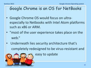 Seminar 2013

Google chrome Operating system

Google Chrome is an OS for NetBooks
• Google Chrome OS would focus on ultraespecially to Netbooks with Intel Atom platforms
such as x86 or ARM.
• "most of the user experience takes place on the
web.“
• Underneath lies security architecture that's
completely redesigned to be virus-resistant and
easy to update
11/26/2013

10

 