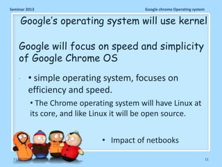 Seminar 2013

Google chrome Operating system

Google’s operating system will use kernel
Google will focus on speed and simplicity
of Google Chrome OS
.

• simple operating system, focuses on
efficiency and speed.
• The Chrome operating system will have Linux at
its core, and like Linux it will be open source.
• Impact of netbooks

11/26/2013

11

 
