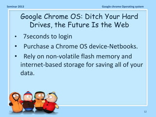 Seminar 2013

Google chrome Operating system

Google Chrome OS: Ditch Your Hard
Drives, the Future Is the Web
•

7seconds to login
• Purchase a Chrome OS device-Netbooks.
• Rely on non-volatile flash memory and
internet-based storage for saving all of your
data.

11/26/2013

12

 