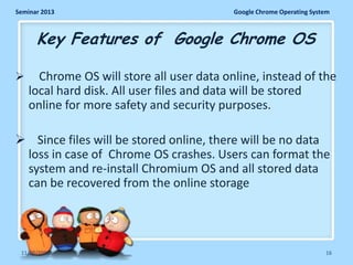 Seminar 2013

Google Chrome Operating System

Key Features of Google Chrome OS


Chrome OS will store all user data online, instead of the
local hard disk. All user files and data will be stored
online for more safety and security purposes.

 Since files will be stored online, there will be no data
loss in case of Chrome OS crashes. Users can format the
system and re-install Chromium OS and all stored data
can be recovered from the online storage

11/26/2013

16

 