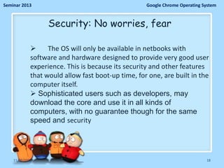 Seminar 2013

Google Chrome Operating System

Security: No worries, fear

The OS will only be available in netbooks with
software and hardware designed to provide very good user
experience. This is because its security and other features
that would allow fast boot-up time, for one, are built in the
computer itself.
 Sophisticated users such as developers, may
download the core and use it in all kinds of
computers, with no guarantee though for the same
speed and security

11/26/2013

18

 