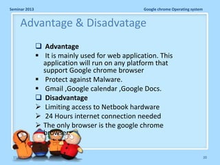 Seminar 2013

Google chrome Operating system

Advantage & Disadvatage
 Advantage
 It is mainly used for web application. This
application will run on any platform that
support Google chrome browser
 Protect against Malware.
 Gmail ,Google calendar ,Google Docs.
 Disadvantage
 Limiting access to Netbook hardware
 24 Hours internet connection needed
 The only browser is the google chrome
browser.
11/26/2013

20

 