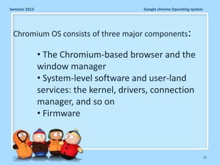 Seminar 2013

Google chrome Operating system

Chromium OS consists of three major components:

• The Chromium-based browser and the
window manager
• System-level software and user-land
services: the kernel, drivers, connection
manager, and so on
• Firmware

11/26/2013

25

 