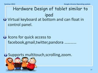 Seminar 2013

Google chrome Operating system

Hardware Design of tablet similar to
ipad
Virtual keyboard at bottom and can float in
control panel.
.

Icons for quick access to
facebook,gmail,twitter,pandora …………
Supports multitouch,scrolling,zoom.

11/26/2013

29

 
