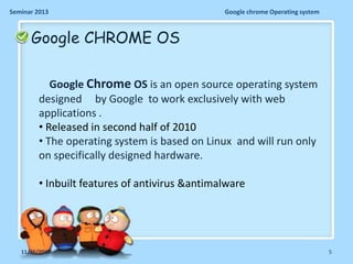 Seminar 2013

Google chrome Operating system

Google CHROME OS
Google Chrome OS is an open source operating system
designed by Google to work exclusively with web
applications .
• Released in second half of 2010
• The operating system is based on Linux and will run only
on specifically designed hardware.
• Inbuilt features of antivirus &antimalware

11/26/2013

5

 