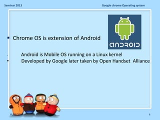 Seminar 2013

Google chrome Operating system

 Chrome OS is extension of Android
•

•

Android is Mobile OS running on a Linux kernel
Developed by Google later taken by Open Handset Alliance

11/26/2013

6

 