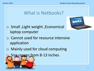 Seminar 2013

Google chrome Operating system

What is Netbooks?
o Small ,Light weight ,Economical
laptop computer
o Cannot used for resource intensive
application
o Mainly used for cloud computing
o Size ranges from 8-13 inches
11/26/2013

7

 