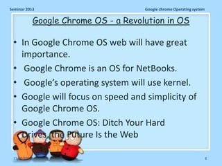Seminar 2013

Google chrome Operating system

Google Chrome OS - a Revolution in OS

• In Google Chrome OS web will have great
importance.
• Google Chrome is an OS for NetBooks.
• Google’s operating system will use kernel.
• Google will focus on speed and simplicity of
Google Chrome OS.
• Google Chrome OS: Ditch Your Hard
Drives, the Future Is the Web
11/26/2013

8

 