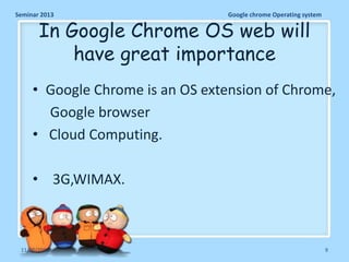 Seminar 2013

Google chrome Operating system

In Google Chrome OS web will
have great importance

• Google Chrome is an OS extension of Chrome,
Google browser
• Cloud Computing.
• 3G,WIMAX.

11/26/2013

9

 