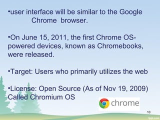 10
•user interface will be similar to the Google
Chrome browser.
•On June 15, 2011, the first Chrome OS-
powered devices, known as Chromebooks,
were released.
•Target: Users who primarily utilizes the web
•License: Open Source (As of Nov 19, 2009)
Called Chromium OS
 