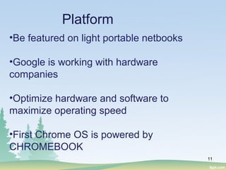 11
Platform
•Be featured on light portable netbooks
•Google is working with hardware
companies
•Optimize hardware and software to
maximize operating speed
•First Chrome OS is powered by
CHROMEBOOK
 