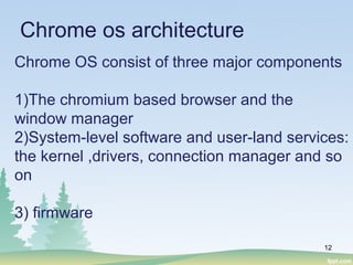 12
Chrome os architecture
Chrome OS consist of three major components
1)The chromium based browser and the
window manager
2)System-level software and user-land services:
the kernel ,drivers, connection manager and so
on
3) firmware
 