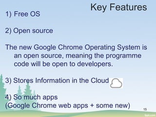 15
1) Free OS
2) Open source
The new Google Chrome Operating System is
an open source, meaning the programme
code will be open to developers.
3) Stores Information in the Cloud
4) So much apps
(Google Chrome web apps + some new)
Key Features
 