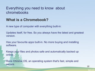 22
Everything you need to know about
chromebooks
What is a Chromebook?
A new type of computer with everything built-in:
Updates itself, for free. So you always have the latest and greatest
version.
Has your favourite apps built-in. No more buying and installing
software.
Keeps your files and photos safe and automatically backed up
online.
Runs Chrome OS, an operating system that's fast, simple and
secure.
 