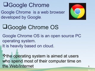 Google Chrome OS is an open source PC
operating system.
It is heavily based on cloud.
the operating system is aimed at users
who spend most of their computer time on
the Web/Internet 5
Google Chrome
Google Chrome is a web browser
developed by Google.
Google Chrome OS
 