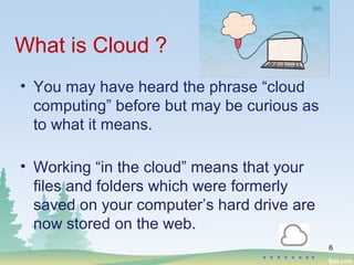 What is Cloud ?
• You may have heard the phrase “cloud
computing” before but may be curious as
to what it means.
• Working “in the cloud” means that your
files and folders which were formerly
saved on your computer’s hard drive are
now stored on the web.
6
……..
 