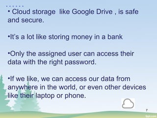7
• Cloud storage like Google Drive , is safe
and secure.
•It’s a lot like storing money in a bank
•Only the assigned user can access their
data with the right password.
•If we like, we can access our data from
anywhere in the world, or even other devices
like their laptop or phone.
……
 