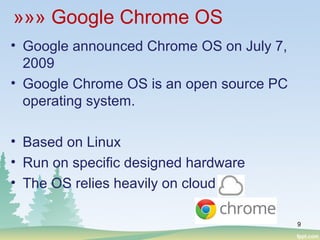»»» Google Chrome OS
• Google announced Chrome OS on July 7,
2009
• Google Chrome OS is an open source PC
operating system.
• Based on Linux
• Run on specific designed hardware
• The OS relies heavily on cloud
9
 