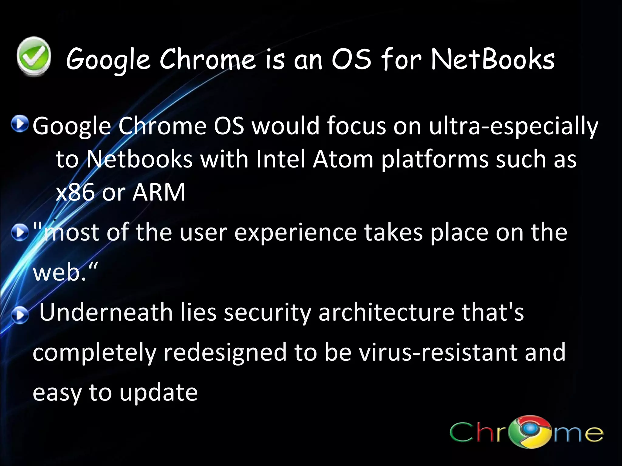 Google Chrome is an OS for NetBooks
Google Chrome OS would focus on ultra-especially
to Netbooks with Intel Atom platforms such as
x86 or ARM.
.
"most of the user experience takes place on the
web.“
Underneath lies security architecture that's
completely redesigned to be virus-resistant and
easy to update

 