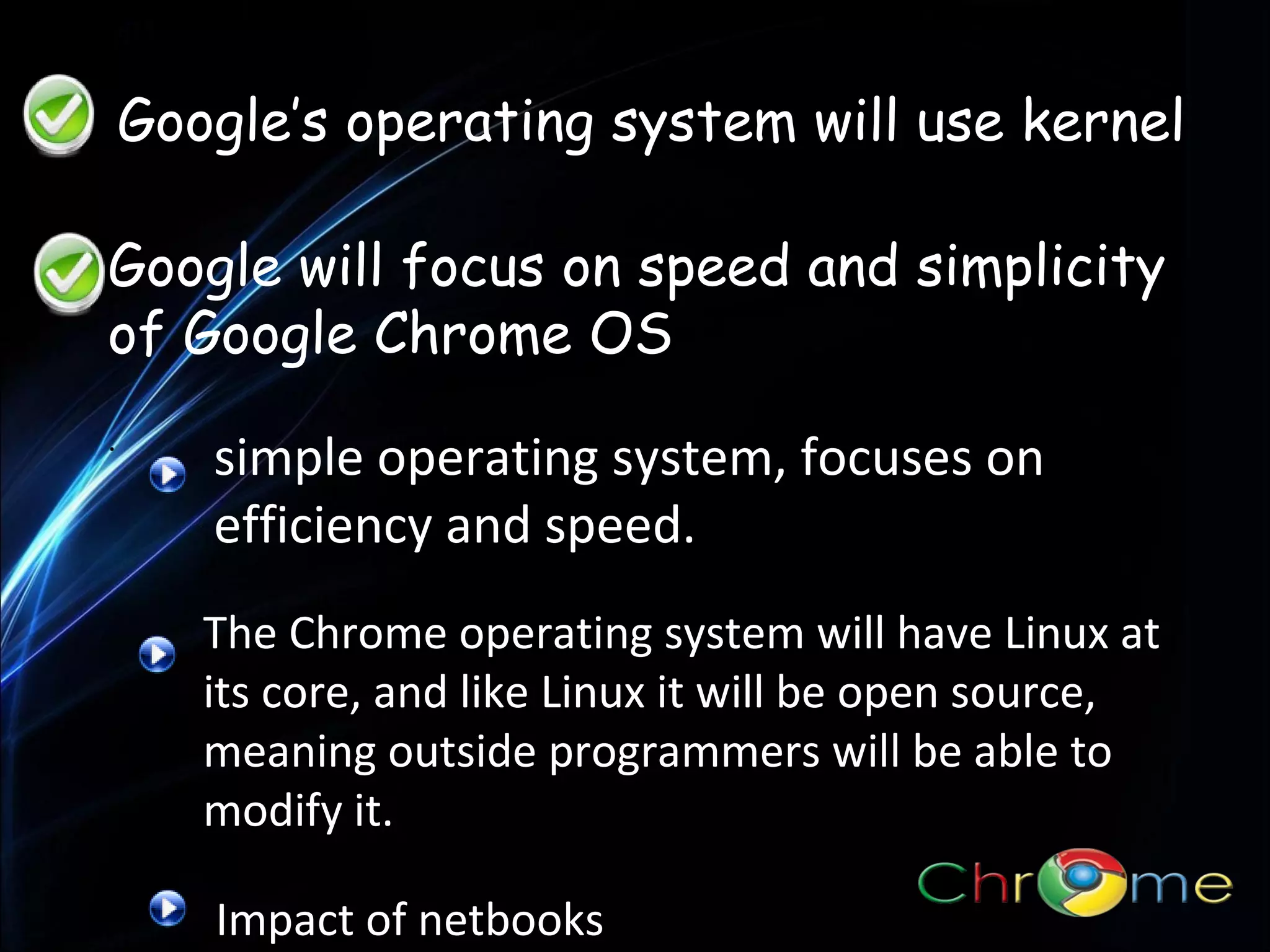 Google’s operating system will use kernel
Google will focus on speed and simplicity
of Google Chrome OS
.

simple operating system, focuses on
efficiency and speed.
The Chrome operating system will have Linux at
its core, and like Linux it will be open source,
meaning outside programmers will be able to
modify it.
Impact of netbooks

 