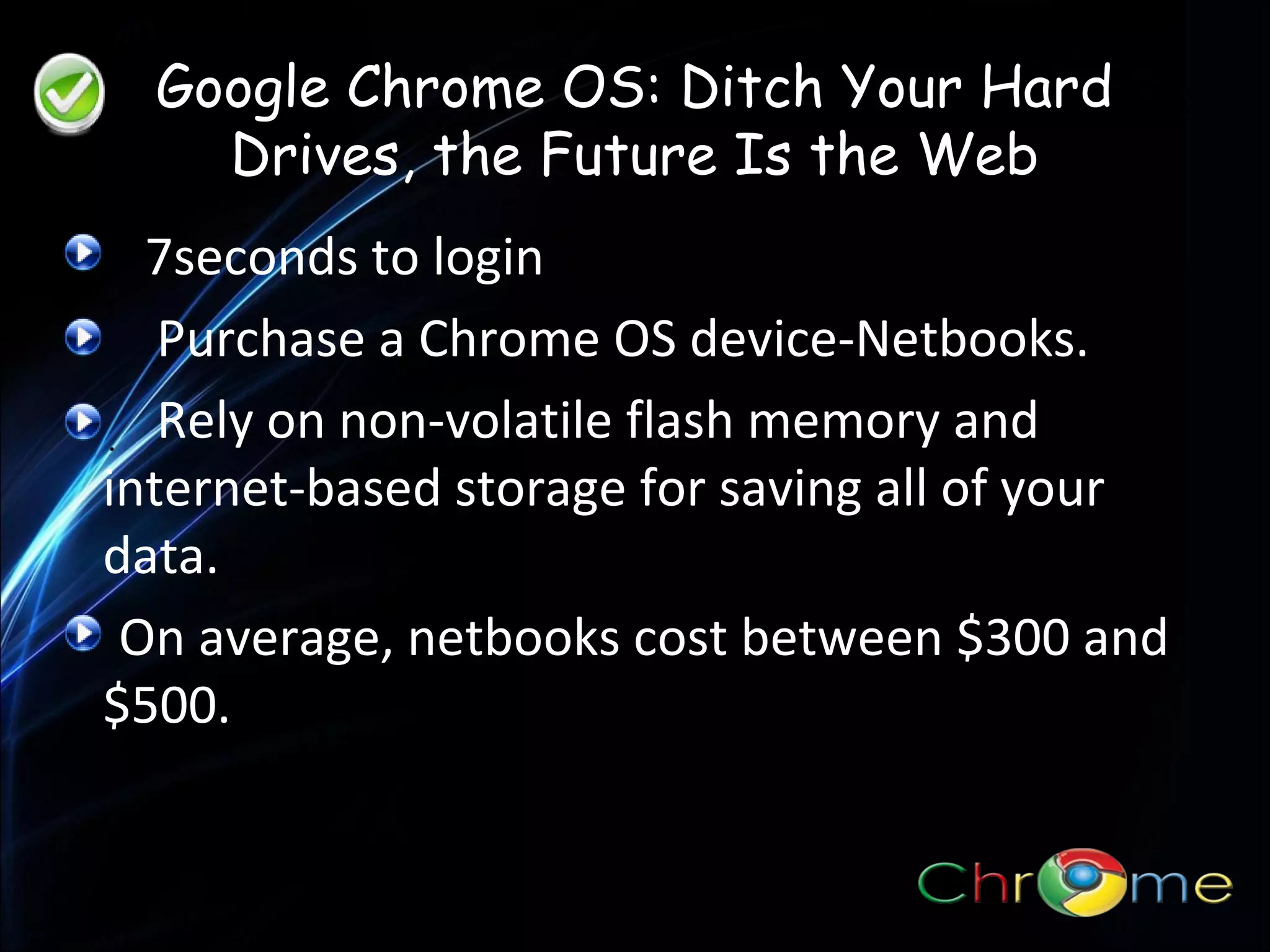 Google Chrome OS: Ditch Your Hard
Drives, the Future Is the Web
7seconds to login
Purchase a Chrome OS device-Netbooks.
. Rely on non-volatile flash memory and
internet-based storage for saving all of your
data.
On average, netbooks cost between $300 and
$500.

 