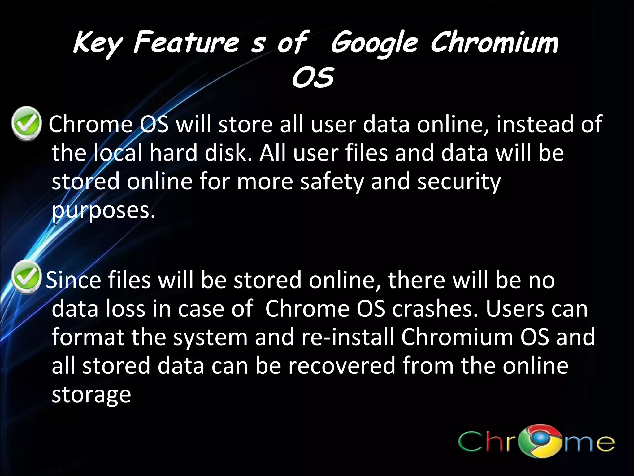 Key Feature s of Google Chromium
OS
Chrome OS will store all user data online, instead of
the local hard disk. All user files and data will be
stored online for more safety and security
purposes.
.
Since files will be stored online, there will be no
data loss in case of Chrome OS crashes. Users can
format the system and re-install Chromium OS and
all stored data can be recovered from the online
storage

 