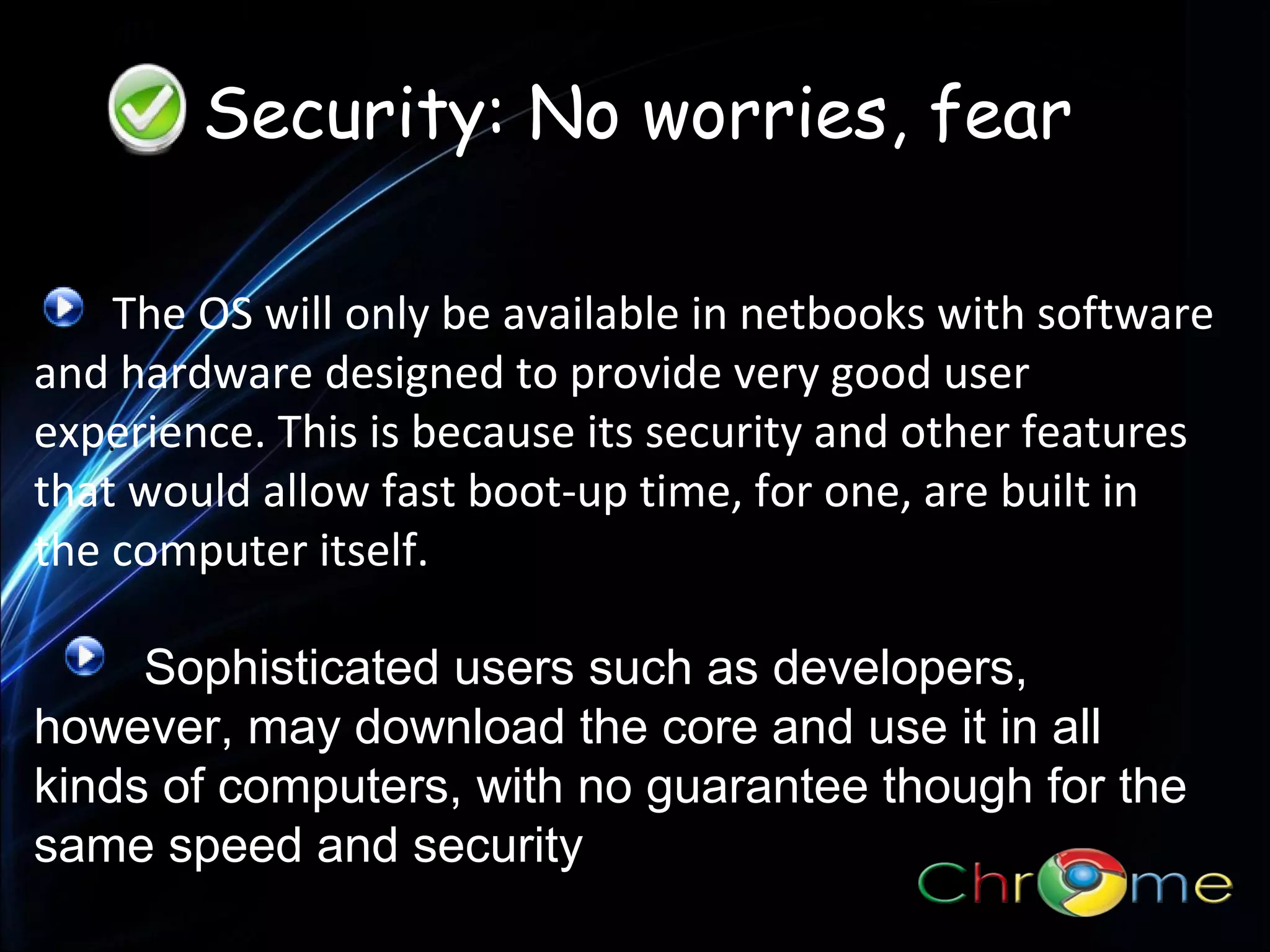Security: No worries, fear
The OS will only be available in netbooks with software
and hardware designed to provide very good user
experience. This is because its security and other features
.
that would allow fast boot-up time, for one, are built in
the computer itself.
Sophisticated users such as developers,
however, may download the core and use it in all
kinds of computers, with no guarantee though for the
same speed and security

 