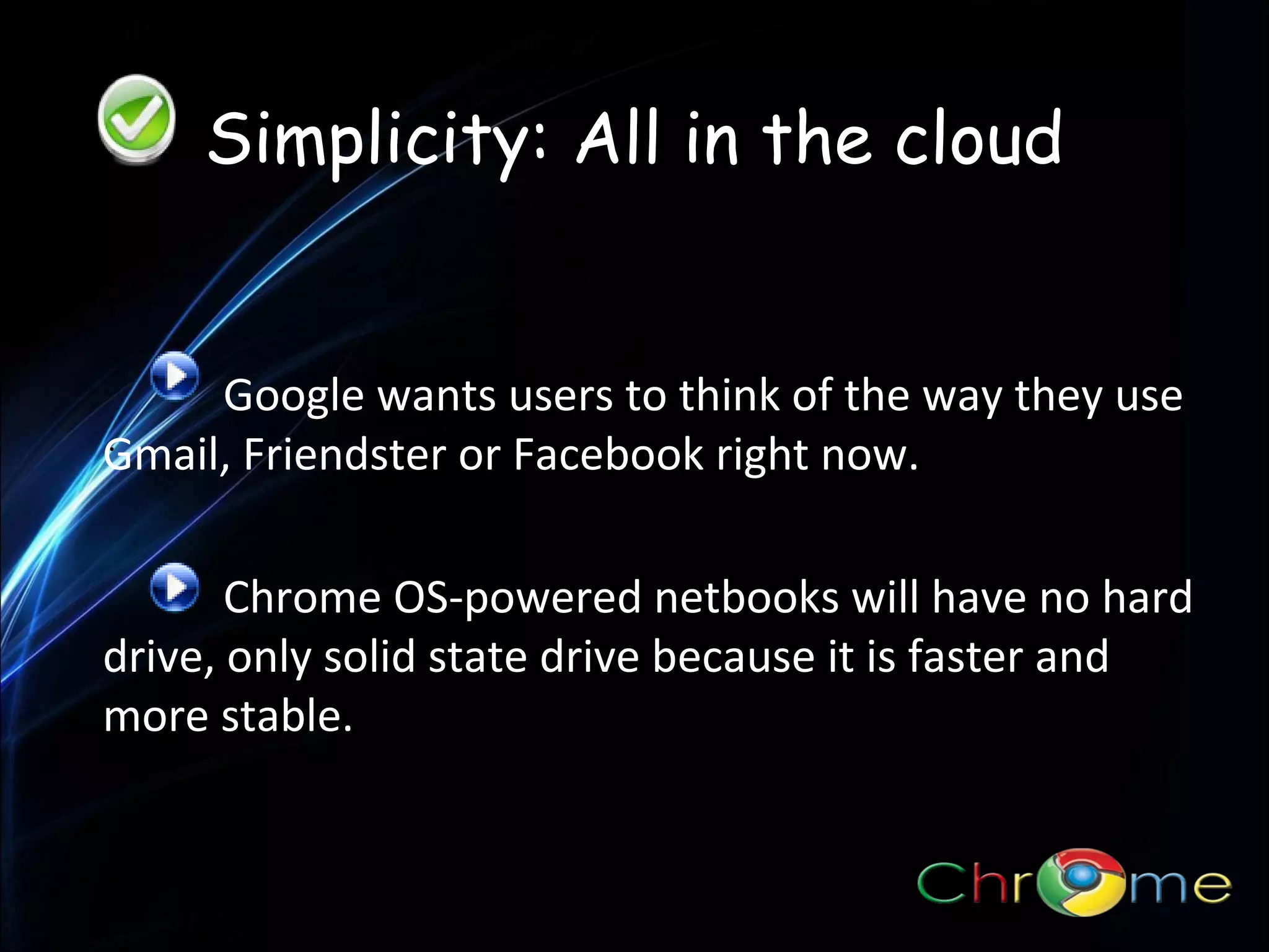 Simplicity: All in the cloud

Google wants users to think of the way they use
.
Gmail, Friendster or Facebook right now.
Chrome OS-powered netbooks will have no hard
drive, only solid state drive because it is faster and
more stable.

 