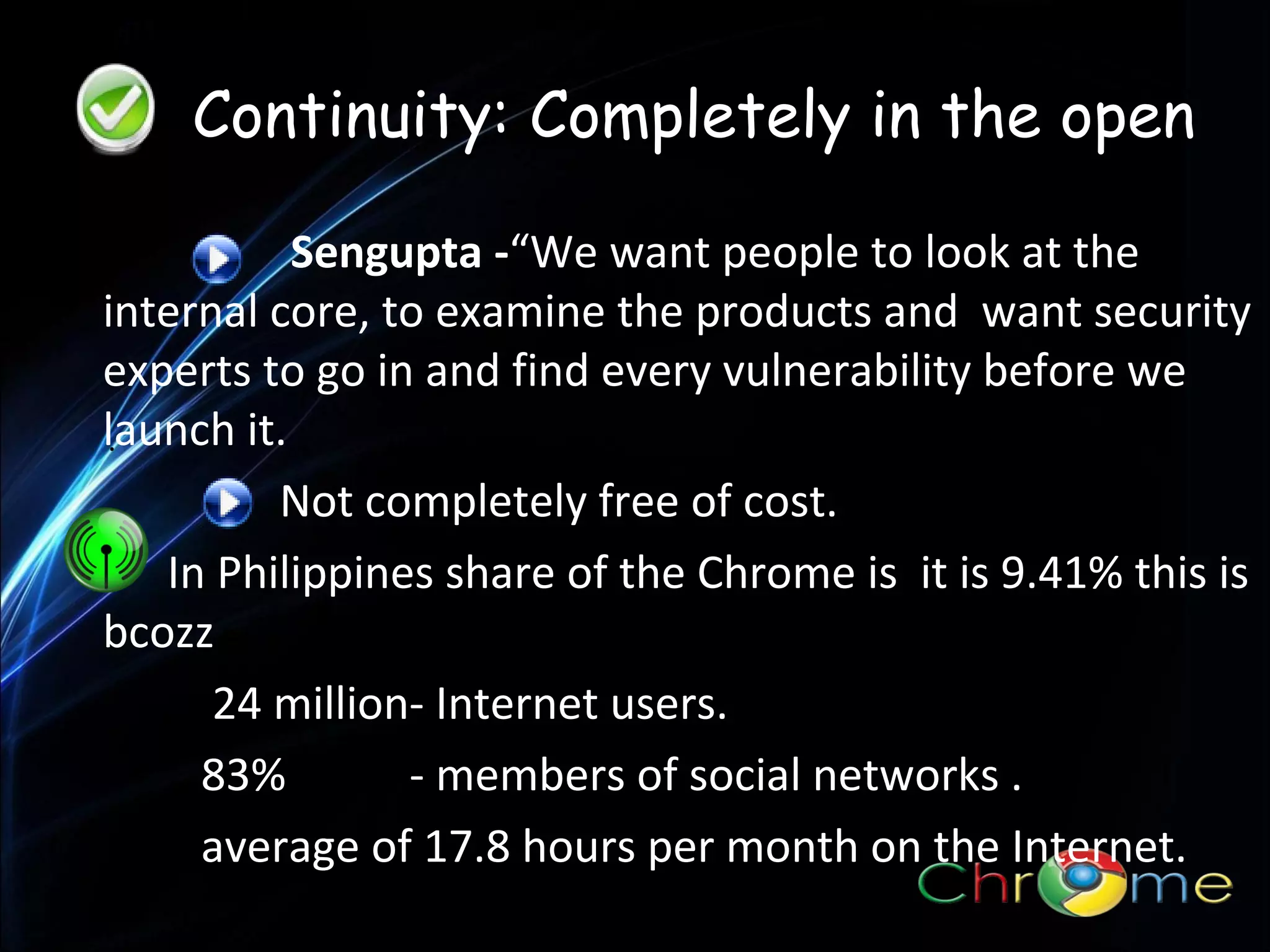Continuity: Completely in the open
Sengupta -“We want people to look at the
internal core, to examine the products and want security
experts to go in and find every vulnerability before we
launch it.
.
Not completely free of cost.
In Philippines share of the Chrome is it is 9.41% this is
bcozz
24 million- Internet users.
83%
- members of social networks .
average of 17.8 hours per month on the Internet.

 