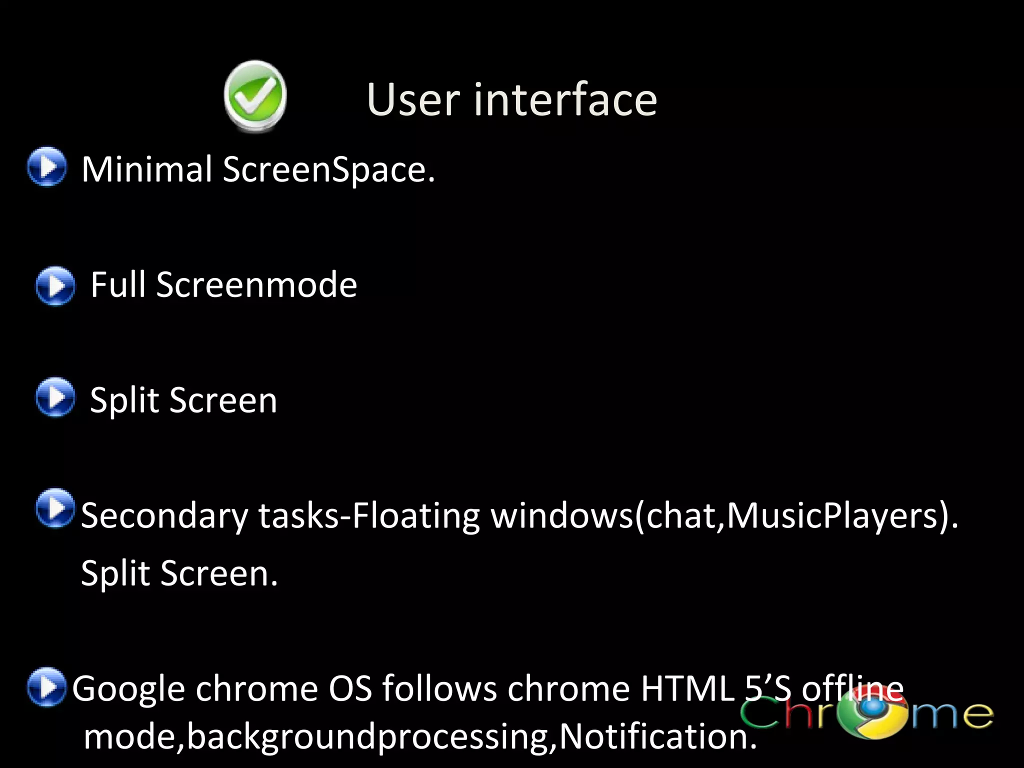 User interface
Minimal ScreenSpace.
Full Screenmode
.

Split Screen
Secondary tasks-Floating windows(chat,MusicPlayers).
Split Screen.
Google chrome OS follows chrome HTML 5’S offline
mode,backgroundprocessing,Notification.

 