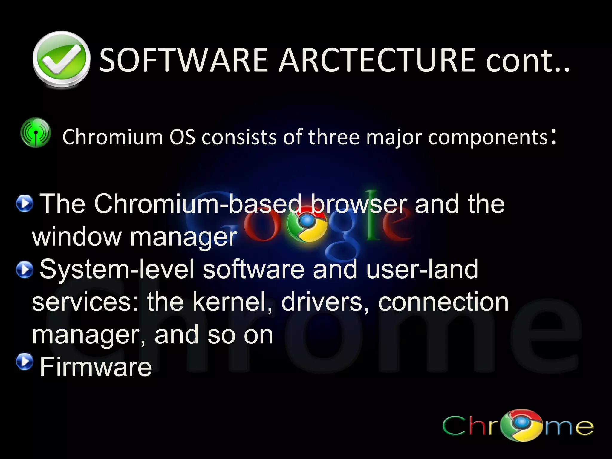 SOFTWARE ARCTECTURE cont..
Chromium OS consists of three major components:

The Chromium-based browser and the
window manager
System-level software and user-land
services: the kernel, drivers, connection
manager, and so on
Firmware

 